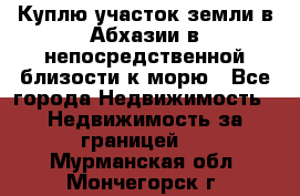 Куплю участок земли в Абхазии в непосредственной близости к морю - Все города Недвижимость » Недвижимость за границей   . Мурманская обл.,Мончегорск г.